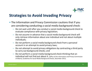 Strategies to Avoid Invading Privacy
• The Information and Privacy Commission cautions that if you 
  are considering conducting a social media background check:
   – Do not wait until after you conduct a social media background check to 
     evaluate compliance with privacy legislation;
   – Do not assume in advance that a social media background check will 
     only retrieve information about one individual and not about multiple 
     individuals;
   – Do not perform a social media background check from a personal 
     account in an attempt to avoid privacy laws;
   – Do not attempt to avoid privacy obligations by contracting a third party 
     to carry out background checks; and
   – Do not perform a social media background check thinking that an 
     individual will not find out about it. (Office of the Information and Privacy Commission 
      of Alberta, Guidelines for Social Media Background Checks, December 2011)


                                                                                            35
 