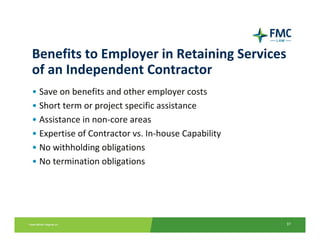 Benefits to Employer in Retaining Services 
of an Independent Contractor
• Save on benefits and other employer costs
• Short term or project specific assistance
• Assistance in non‐core areas
• Expertise of Contractor vs. In‐house Capability
• No withholding obligations
• No termination obligations




                                                    37
 