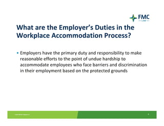 What are the Employer’s Duties in the 
Workplace Accommodation Process?

• Employers have the primary duty and responsibility to make 
  reasonable efforts to the point of undue hardship to 
  accommodate employees who face barriers and discrimination 
  in their employment based on the protected grounds




                                                            4
 