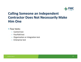 Calling Someone an Independent 
Contractor Does Not Necessarily Make 
Him One
• Four tests:
   –   Control test
   –   Fourfold test
   –   Organization or Integration test
   –   Enterprise test




                                          40
 