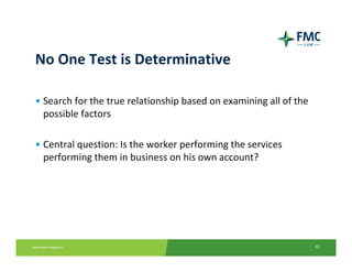 No One Test is Determinative

• Search for the true relationship based on examining all of the 
  possible factors

• Central question: Is the worker performing the services 
  performing them in business on his own account?




                                                                    42
 