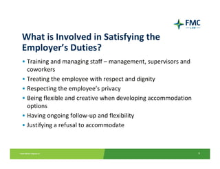 What is Involved in Satisfying the 
Employer’s Duties?
• Training and managing staff – management, supervisors and 
  coworkers
• Treating the employee with respect and dignity
• Respecting the employee’s privacy
• Being flexible and creative when developing accommodation 
  options
• Having ongoing follow‐up and flexibility
• Justifying a refusal to accommodate



                                                               6
 