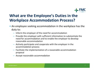 What are the Employee’s Duties in the 
Workplace Accommodation Process?
• An employee seeking accommodation in the workplace has the 
  duty to:
  – Inform the employer of the need for accommodation
  – Provide the employer with sufficient information to substantiate the 
    need for accommodation and to enable the employer to develop 
    reasonable accommodation
  – Actively participate and cooperate with the employer in the 
    accommodation process
  – Facilitate the implementation of a reasonable accommodation 
    proposal 
  – Accept reasonable accommodation


                                                                            7
 