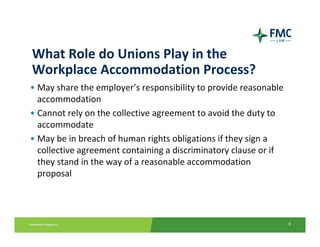 What Role do Unions Play in the 
Workplace Accommodation Process?
• May share the employer’s responsibility to provide reasonable 
  accommodation
• Cannot rely on the collective agreement to avoid the duty to 
  accommodate
• May be in breach of human rights obligations if they sign a 
  collective agreement containing a discriminatory clause or if 
  they stand in the way of a reasonable accommodation 
  proposal




                                                                   8
 