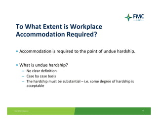 To What Extent is Workplace 
Accommodation Required?

• Accommodation is required to the point of undue hardship.

• What is undue hardship?
   – No clear definition
   – Case by case basis
   – The hardship must be substantial – i.e. some degree of hardship is 
     acceptable




                                                                           9
 