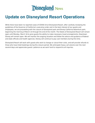 Update on Disneyland Resort Operations
While there have been no reported cases of COVID-19 at Disneyland Resort, after carefully reviewing the
guidelines of the Governor of California’s executive order and in the best interest of our guests and
employees, we are proceeding with the closure of Disneyland park and Disney California Adventure park,
beginning the morning of March 14 through the end of the month. The Hotels of Disneyland Resort will remain
open until Monday, March 16 to give guests the ability to make necessary travel arrangements; Downtown
Disney will remain open. We will monitor the ongoing situation and follow the advice and guidance of federal
and state officials and health agencies. Disney will continue to pay cast members during this time.
Disneyland Resort will work with guests who wish to change or cancel their visits, and will provide refunds to
those who have hotel bookings during this closure period. We anticipate heavy call volume over the next
several days and appreciate guests’ patience as we work hard to respond to all inquiries.
 