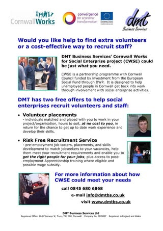 Would you like help to find extra volunteers
or a cost-effective way to recruit staff?
                                         DMT Business Services' Cornwall Works
                                         for Social Enterprise project (CWSE) could
                                         be just what you need.

                                         CWSE is a partnership programme with Cornwall
                                         Council funded by investment from the European
                                         Social Fund through DWP. It is designed to help
                                         unemployed people in Cornwall get back into work
                                         through involvement with social enterprise activities.


DMT has two free offers to help social
enterprises recruit volunteers and staff:
• Volunteer placements
  - individuals matched and placed with you to work in your
  project/organisation, hours to suit, at no cost to you, in
  return for the chance to get up to date work experience and
  develop their skills.

• Risk Free Recruitment Service
  - pre-employment job tasters, placements, and skills
  development to match jobseekers to your vacancies, help
  them meet your recruitment requirements and enable you to
  get the right people for your jobs, plus access to post-
  employment Apprenticeship training where eligible and
  possible wage subsidy.


                                  For more information about how
                                  CWSE could meet your needs
                                         call 0845 680 6868
                                                  e-mail info@dmtbs.co.uk
                                                            visit www.dmtbs.co.uk

                                          DMT Business Services Ltd
 Registered Office: 86-87 Kenwyn St, Truro, TR1 3BX, Cornwall   Company No. 2878897   Registered in England and Wales
 