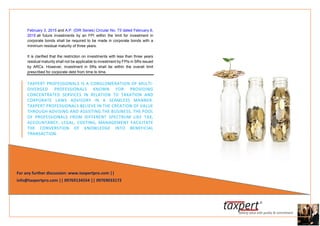 February 3, 2015 and A.P. (DIR Series) Circular No. 73 dated February 6,
2015 all future investments by an FPI within the limit for investment in
corporate bonds shall be required to be made in corporate bonds with a
minimum residual maturity of three years.
It is clarified that the restriction on investments with less than three years
residual maturity shall not be applicable to investment by FPIs in SRs issued
by ARCs. However, investment in SRs shall be within the overall limit
prescribed for corporate debt from time to time.
TAXPERT PROFESSIONALS IS A CONGLOMERATION OF MULTI-
DIVERGED PROFESSIONALS KNOWN FOR PROVIDING
CONCENTRATED SERVICES IN RELATION TO TAXATION AND
CORPORATE LAWS ADVISORY IN A SEAMLESS MANNER.
TAXPERT PROFESSIONALS BELIEVE IN THE CREATION OF VALUE
THROUGH ADVISING AND ASSISTING THE BUSINESS. THE POOL
OF PROFESSIONALS FROM DIFFERENT SPECTRUM LIKE TAX,
ACCOUNTANCY, LEGAL, COSTING, MANAGEMENT FACILITATE
THE CONVERSTION OF KNOWLEDGE INTO BENEFICIAL
TRANSACTION.
For any further discussion: www.taxpertpro.com ||
info@taxpertpro.com || 09769134554 || 09769033172
 