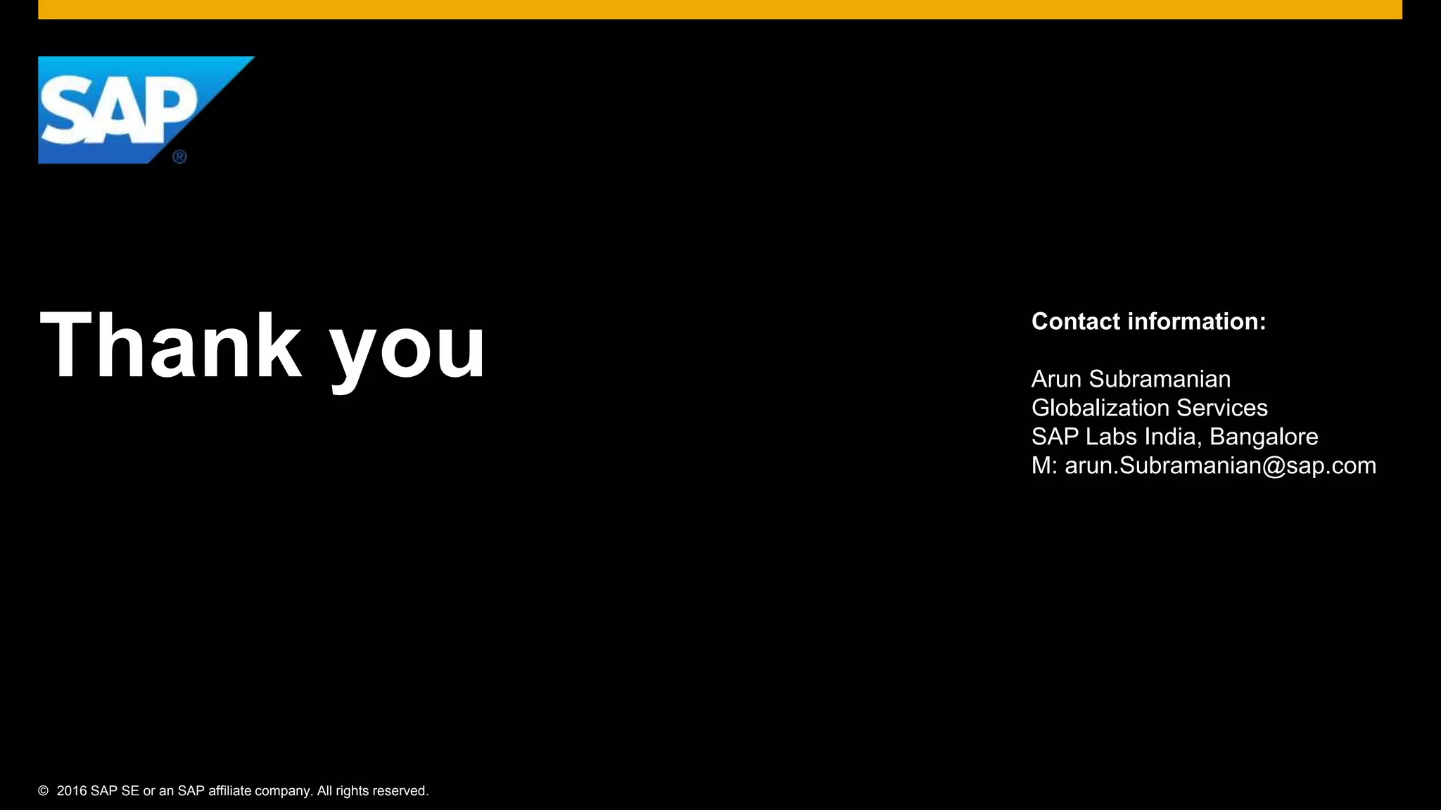© 2016 SAP SE or an SAP affiliate company. All rights reserved.
Thank you
Contact information:
Arun Subramanian
Globalization Services
SAP Labs India, Bangalore
M: arun.Subramanian@sap.com
 