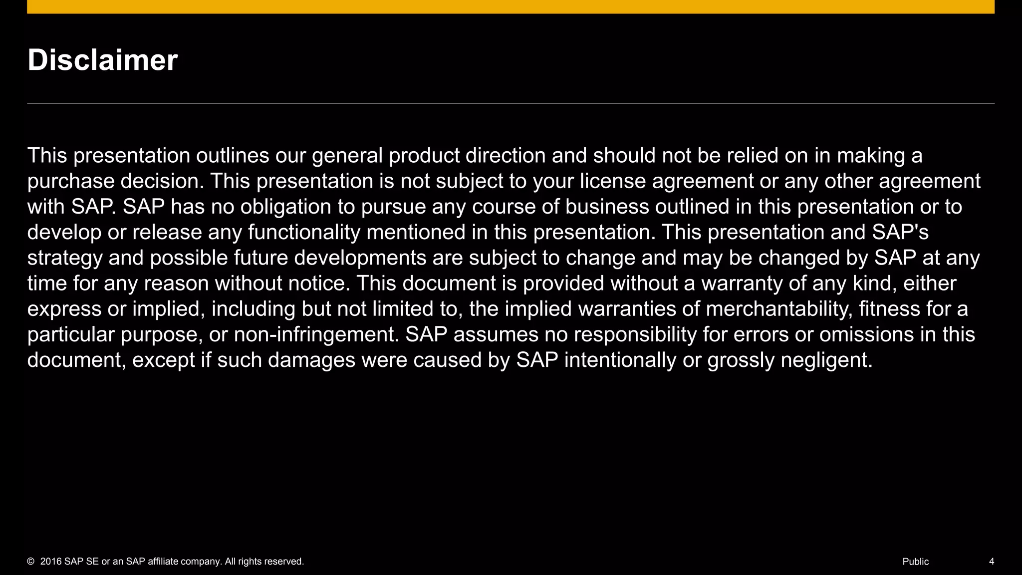 © 2016 SAP SE or an SAP affiliate company. All rights reserved. 4Public
Disclaimer
This presentation outlines our general product direction and should not be relied on in making a
purchase decision. This presentation is not subject to your license agreement or any other agreement
with SAP. SAP has no obligation to pursue any course of business outlined in this presentation or to
develop or release any functionality mentioned in this presentation. This presentation and SAP's
strategy and possible future developments are subject to change and may be changed by SAP at any
time for any reason without notice. This document is provided without a warranty of any kind, either
express or implied, including but not limited to, the implied warranties of merchantability, fitness for a
particular purpose, or non-infringement. SAP assumes no responsibility for errors or omissions in this
document, except if such damages were caused by SAP intentionally or grossly negligent.
 