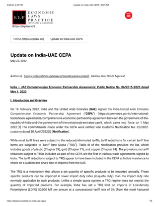 5/30/22, 2:50 PM Update on India-UAE CEPA | ELPLAW
https://elplaw.in/update-on-india-uae-cepa/ 1/8
Update on India-UAE CEPA
May 23, 2022
Author(s) :
Sanjay Notani (https://elplaw.in/people/sanjay-notani)
, Akshay Jain, Shruti Agarwal
India – UAE Comprehensive Economic Partnership Agreements: Public Notice No. 06/2015-2020 dated
May 1, 2022
I. Introduction and Overview
On 18 February 2022, India and the United Arab Emirates (UAE) signed the India-United Arab Emirates
Comprehensive Economic Partnership Agreement (“CEPA”) (https://commerce.gov.in/international-
trade/trade-agreements/comprehensive-economic-partnership-agreement-between-the-government-of-the-
republic-of-india-and-the-government-of-the-united-arab-emirates-uae/), which came into force on 1 May
2022.[1] The commitments made under the CEPA were ratified vide Customs Notification No. 22/2022-
customs dated 30 April 2022[2] (Notification).
While most tariff lines were subject to the reduced/eliminated tariffs, tariff reductions for certain tariff line
items are subjected to Tariff Rate Quota (“TRQ”). Table III of the Notification provides the list, which
includes goods of plastic (Chapter 39), gold (Chapter 71), and copper (Chapter 74). The provisions on tariff
reduction subject to TRQs included as part of the CEPA are the first in various trade agreements signed by
India. The tariff reductions subject to TRQ appear to have been included in the CEPA at India’s insistence to
check on a sudden and sharp rise in imports from the UAE.
The TRQ is a mechanism that allows a set quantity of specific products to be imported annually. These
specific products can be imported at lower import duty rates (in-quota duty) than the import duty rate
normally applicable to such products. Unlike a simple quota system, a TRQ regime does not restrict the
quantity of imported products. For example, India has set a TRQ limit on imports of Low-density
Polyethylene (LDPE) 50,000 MT per annum at a concessional tariff rate of 0% (from the most favoured


Home (https://elplaw.in/) Update on India-UAE CEPA
(https://elplaw.in/)
 