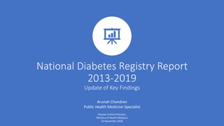 National Diabetes Registry Report
2013-2019
Update of Key Findings
Arunah Chandran
Public Health Medicine Specialist
Disease Control Division,
Ministry of Health Malaysia
12 November 2020
 