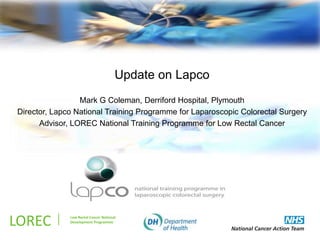 .
                                       Update on Lapco
                 Mark G Coleman, Derriford Hospital, Plymouth
Director, Lapco National Training Programme for Laparoscopic Colorectal Surgery
      Advisor, LOREC National Training Programme for Low Rectal Cancer




LOREC         Low Rectal Cancer National
              Development Programme
 