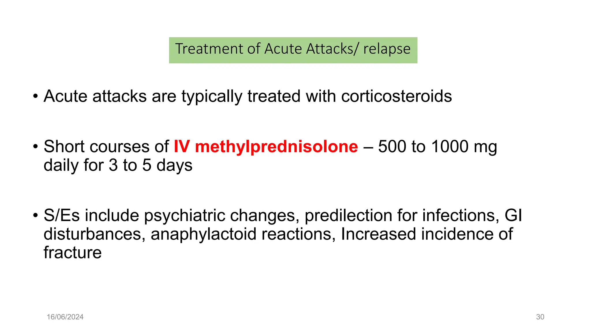 16/06/2024 30
Treatment of Acute Attacks/ relapse
• Acute attacks are typically treated with corticosteroids
• Short courses of IV methylprednisolone – 500 to 1000 mg
daily for 3 to 5 days
• S/Es include psychiatric changes, predilection for infections, GI
disturbances, anaphylactoid reactions, Increased incidence of
fracture
 