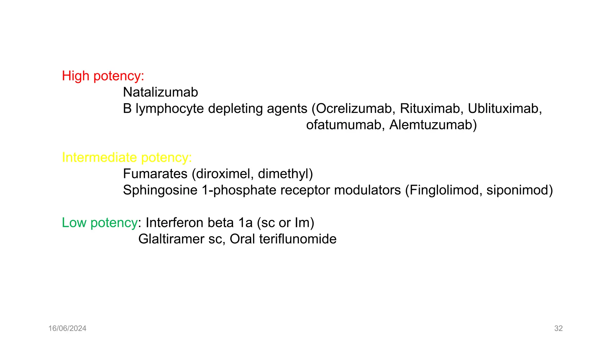 16/06/2024 32
High potency:
Natalizumab
B lymphocyte depleting agents (Ocrelizumab, Rituximab, Ublituximab,
ofatumumab, Alemtuzumab)
Intermediate potency:
Fumarates (diroximel, dimethyl)
Sphingosine 1-phosphate receptor modulators (Finglolimod, siponimod)
Low potency: Interferon beta 1a (sc or Im)
Glaltiramer sc, Oral teriflunomide
 