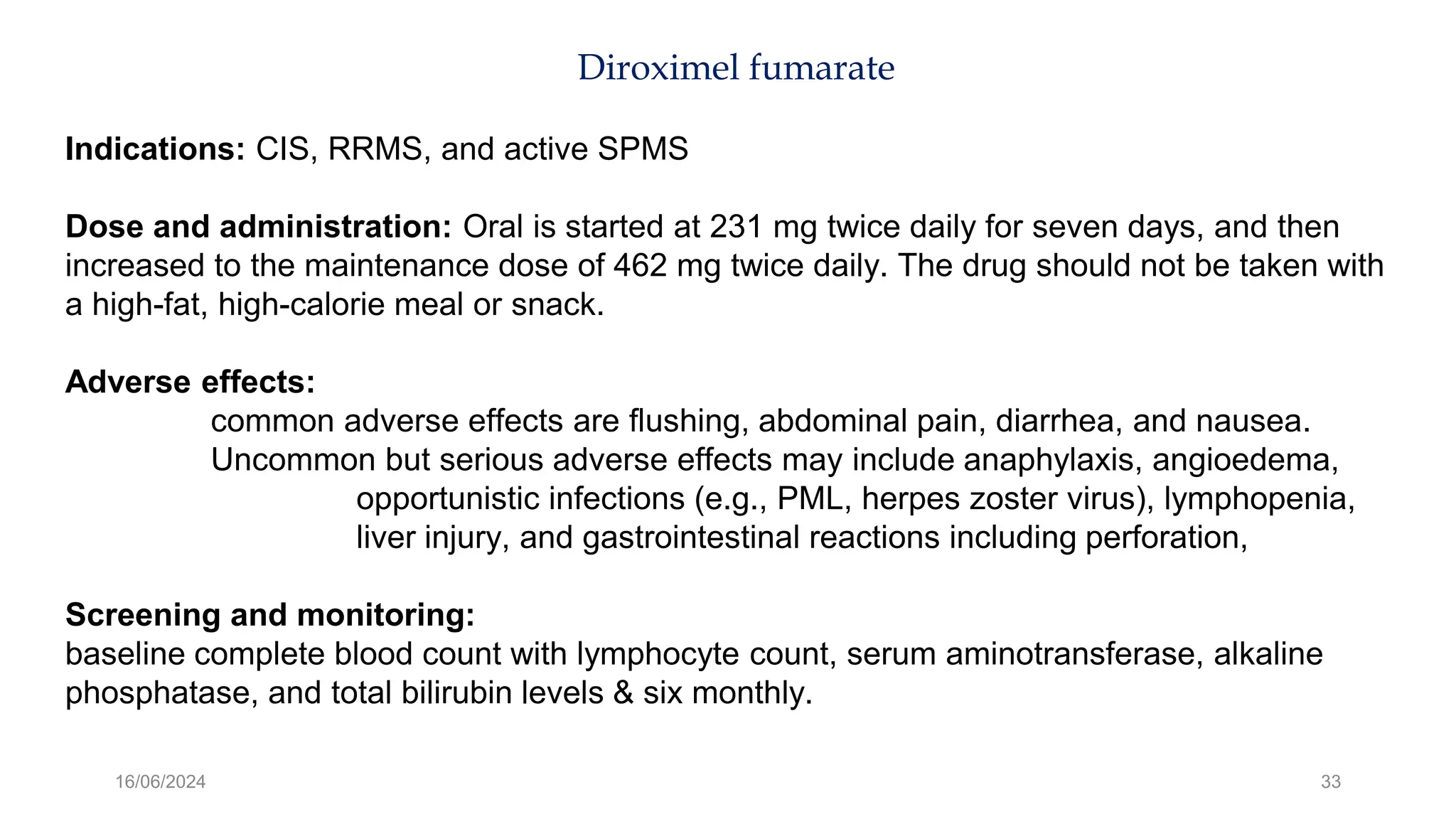 16/06/2024 33
Diroximel fumarate
Indications: CIS, RRMS, and active SPMS
Dose and administration: Oral is started at 231 mg twice daily for seven days, and then
increased to the maintenance dose of 462 mg twice daily. The drug should not be taken with
a high-fat, high-calorie meal or snack.
Adverse effects:
common adverse effects are flushing, abdominal pain, diarrhea, and nausea.
Uncommon but serious adverse effects may include anaphylaxis, angioedema,
opportunistic infections (e.g., PML, herpes zoster virus), lymphopenia,
liver injury, and gastrointestinal reactions including perforation,
Screening and monitoring:
baseline complete blood count with lymphocyte count, serum aminotransferase, alkaline
phosphatase, and total bilirubin levels & six monthly.
 