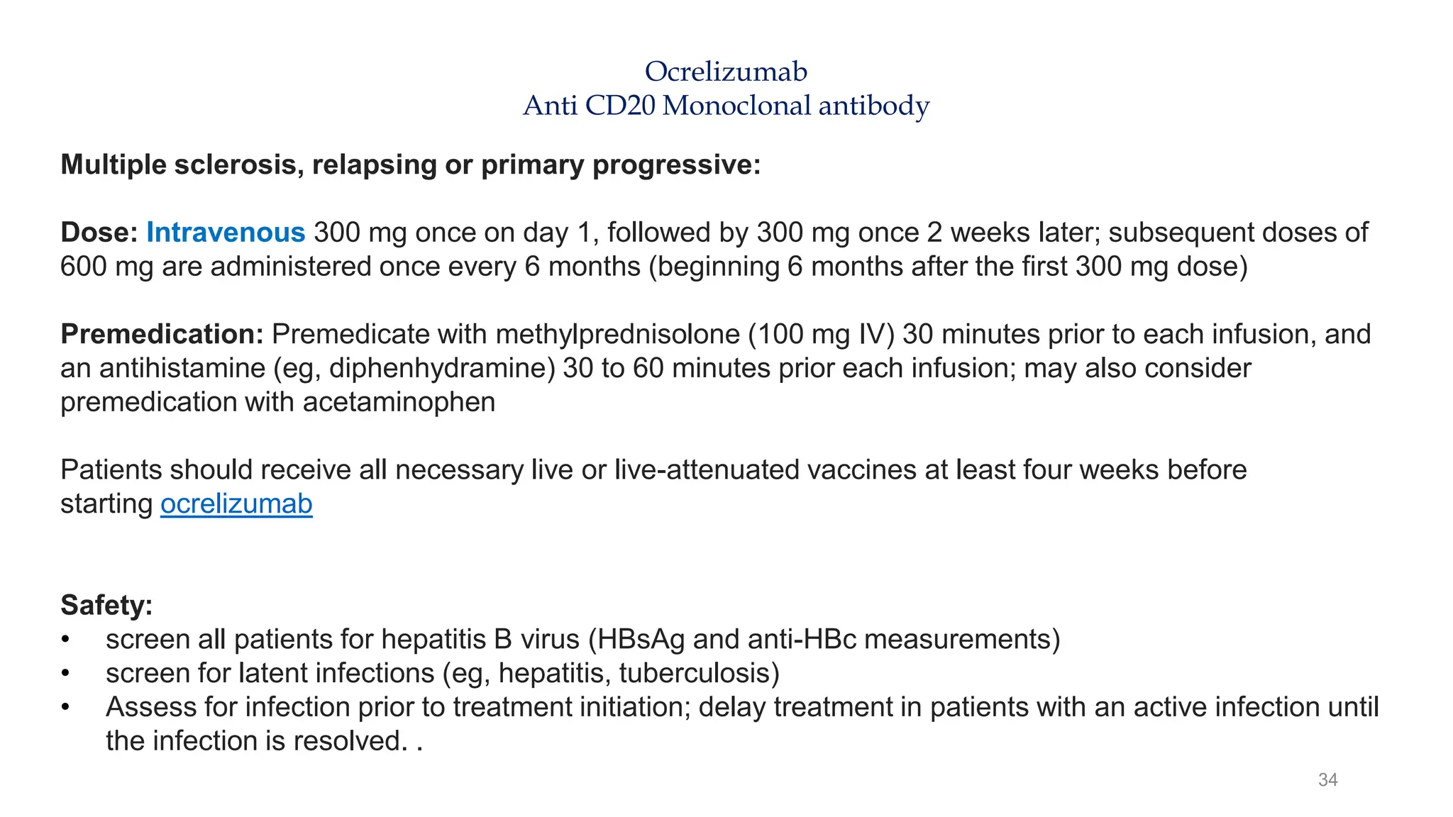 34
Ocrelizumab
Anti CD20 Monoclonal antibody
Multiple sclerosis, relapsing or primary progressive:
Dose: Intravenous 300 mg once on day 1, followed by 300 mg once 2 weeks later; subsequent doses of
600 mg are administered once every 6 months (beginning 6 months after the first 300 mg dose)
Premedication: Premedicate with methylprednisolone (100 mg IV) 30 minutes prior to each infusion, and
an antihistamine (eg, diphenhydramine) 30 to 60 minutes prior each infusion; may also consider
premedication with acetaminophen
Patients should receive all necessary live or live-attenuated vaccines at least four weeks before
starting ocrelizumab
Safety:
• screen all patients for hepatitis B virus (HBsAg and anti-HBc measurements)
• screen for latent infections (eg, hepatitis, tuberculosis)
• Assess for infection prior to treatment initiation; delay treatment in patients with an active infection until
the infection is resolved. .
 