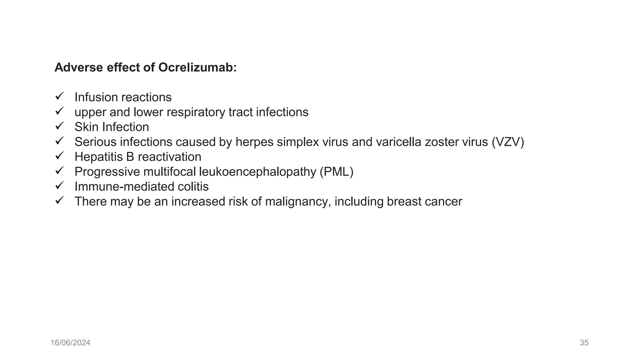 16/06/2024 35
Adverse effect of Ocrelizumab:
 Infusion reactions
 upper and lower respiratory tract infections
 Skin Infection
 Serious infections caused by herpes simplex virus and varicella zoster virus (VZV)
 Hepatitis B reactivation
 Progressive multifocal leukoencephalopathy (PML)
 Immune-mediated colitis
 There may be an increased risk of malignancy, including breast cancer
 