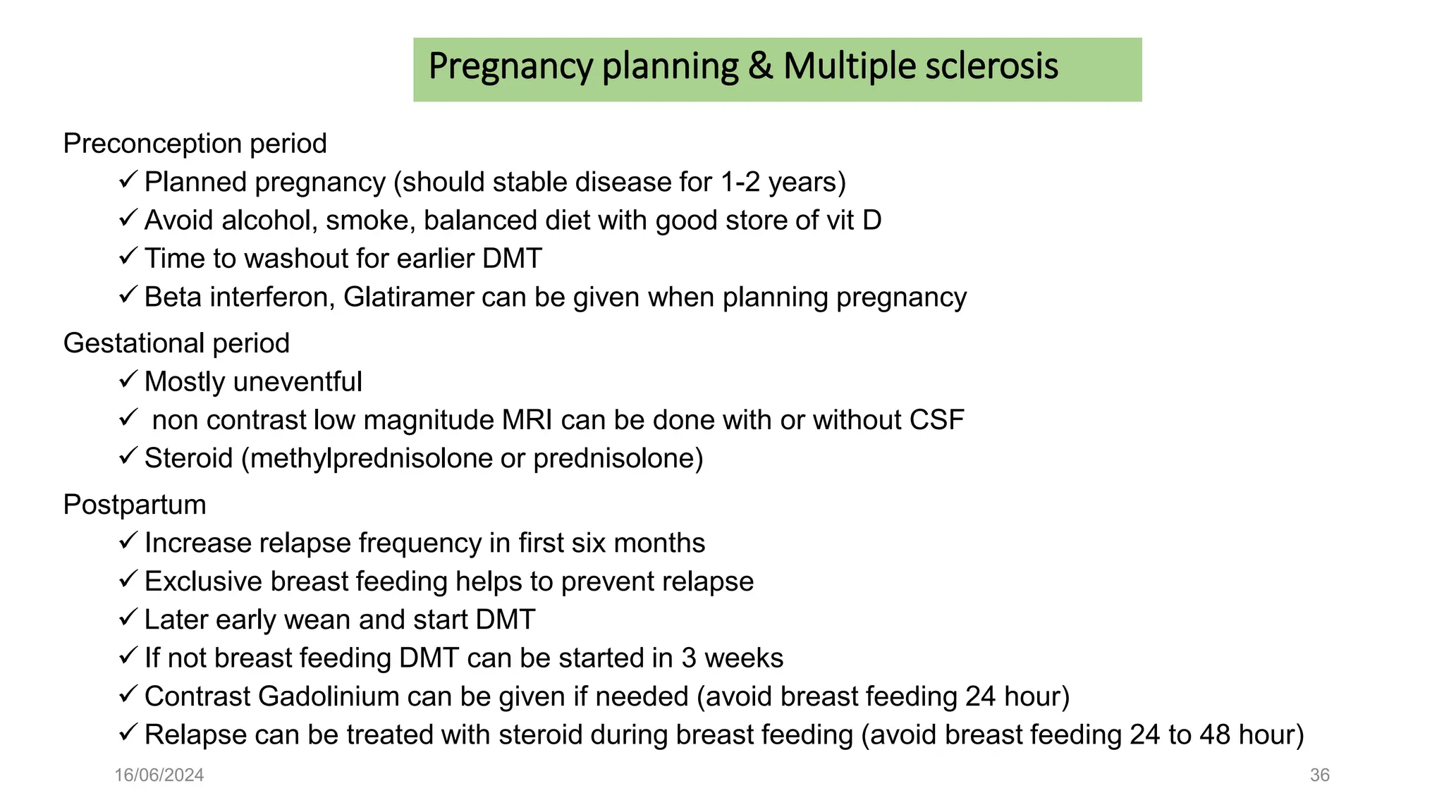 16/06/2024 36
Preconception period
 Planned pregnancy (should stable disease for 1-2 years)
 Avoid alcohol, smoke, balanced diet with good store of vit D
 Time to washout for earlier DMT
 Beta interferon, Glatiramer can be given when planning pregnancy
Gestational period
 Mostly uneventful
 non contrast low magnitude MRI can be done with or without CSF
 Steroid (methylprednisolone or prednisolone)
Postpartum
 Increase relapse frequency in first six months
 Exclusive breast feeding helps to prevent relapse
 Later early wean and start DMT
 If not breast feeding DMT can be started in 3 weeks
 Contrast Gadolinium can be given if needed (avoid breast feeding 24 hour)
 Relapse can be treated with steroid during breast feeding (avoid breast feeding 24 to 48 hour)
Pregnancy planning & Multiple sclerosis
 