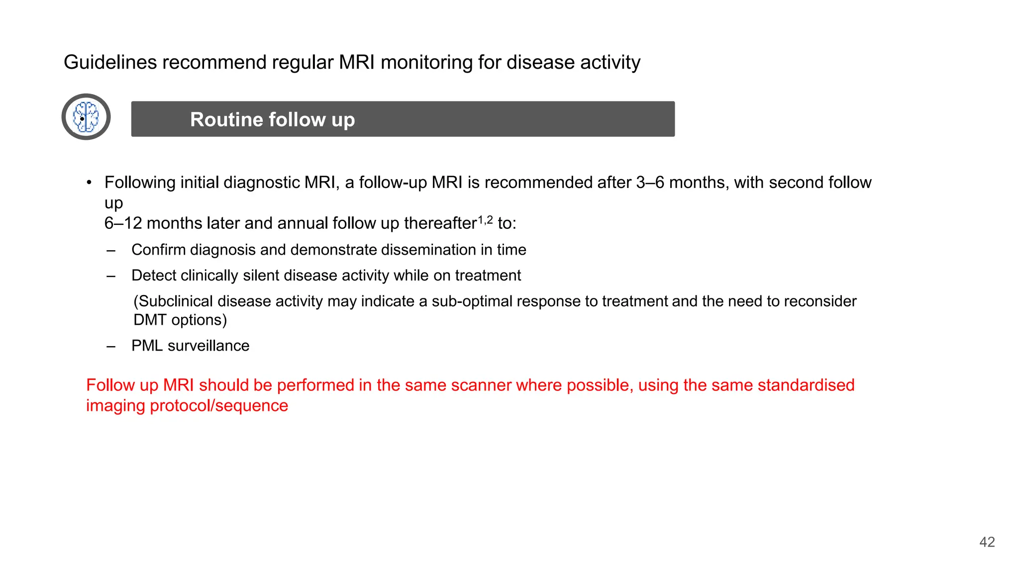 42
• Following initial diagnostic MRI, a follow-up MRI is recommended after 3–6 months, with second follow
up
6–12 months later and annual follow up thereafter1,2 to:
– Confirm diagnosis and demonstrate dissemination in time
– Detect clinically silent disease activity while on treatment
(Subclinical disease activity may indicate a sub-optimal response to treatment and the need to reconsider
DMT options)
– PML surveillance
Follow up MRI should be performed in the same scanner where possible, using the same standardised
imaging protocol/sequence
Routine follow up
Guidelines recommend regular MRI monitoring for disease activity
 