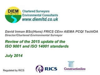 David Inman BSc(Hons) FRICS CEnv AIEMA PCQI TechIOA
Director/Chartered Environmental Surveyor
Review of the 2015 update of the
ISO 9001 and ISO 14001 standards
July 2014
Regulated by RICS
 