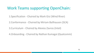 Work	Teams	supporting	OpenChain:	
13
1. Specification	-	Chaired	by	Mark	Gisi	(Wind	River)	
	
2. Conformance	-	Chaired	by	M...