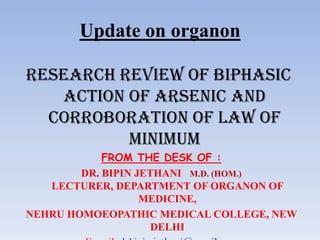 Update on organon
RESEARCH REVIEW OF BIPHASIC
ACTION OF arsenic and
corroboration of law of
minimum
FROM THE DESK OF :
DR. BIPIN JETHANI M.D. (HOM.)
LECTURER, DEPARTMENT OF ORGANON OF
MEDICINE,
NEHRU HOMOEOPATHIC MEDICAL COLLEGE, NEW
DELHI
 
