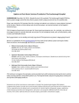  

 

 

 

 

Update on Post‐Storm Services Provided at The Scarborough Hospital  
 

SCARBOROUGH (December 24, 2013) – Despite the storm this weekend, The Scarborough Hospital (TSH) has 
had no power outages and at this time, there is power at both campuses and at all six of its satellite sites.  
 
Power was restored to 78 Corporate Drive this morning, and patients can continue to receive dialysis treatment 
at this location. Patients on home dialysis who do not have power, can receive treatment at the hospital’s 
General campus.  
 
TSH’s Emergency Departments remain open for those requiring emergency care. As a reminder, we continue to 
encourage everyone to consider alternate care services for non‐emergency needs, such as family doctors, walk‐
in clinics and Telehealth Ontario. 
 
Back‐up generators are on standby and ready to go should TSH experience any power outages going forward. 
 
Below is an updated list of area warming centres for those who remain without power and require shelter. 
There are three in the Scarborough area that are currently open:  
 
 Malvern Community Centre (Open 24 hours) 
Services: 89 cots, hot meals, shower and blankets.  
30 Sewells Rd, (Neilson/Rd/Finch)  
416‐396‐4054 
 
 Agincourt Recreation Centre (Open 24 hours) 
Services: 100 cots, food, shelter, blankets, microwave and showers. Residents are asked to bring their 
own towels and toiletries.  
31 Glen Walford Rd (Sheppard/Midland)  
416‐396‐4037 
 
 McGregor Park Community Centre (Open 24 hours) 
Services: Heat, outlets, no beds, showers and intermittent food. 
2231 Lawrence Ave. E. (Lawrence/Birchmount) 
416‐396‐4023 
 
TSH continues to recognize the exemplary service provided by its staff and physicians during the storm and into 
today ensuring seamless and excellent patient care. The hospital thanks everyone for going above and beyond 
during these challenging conditions. 
 

‐30‐ 
 
Situated in one of the most diverse communities in Canada, The Scarborough Hospital (TSH) delivers 
compassionate, patient‐centred care at two hospital campuses (Birchmount and General) and six satellite sites. 
TSH is a regional centre for dialysis and is renowned for its mental health, orthopaedic surgery, paediatrics, 
chronic disease prevention and management, and cancer care programs. Affiliated with the University of 
Toronto, TSH is also a referral centre for vascular surgery, pacemakers and cataract surgery. 

 

 