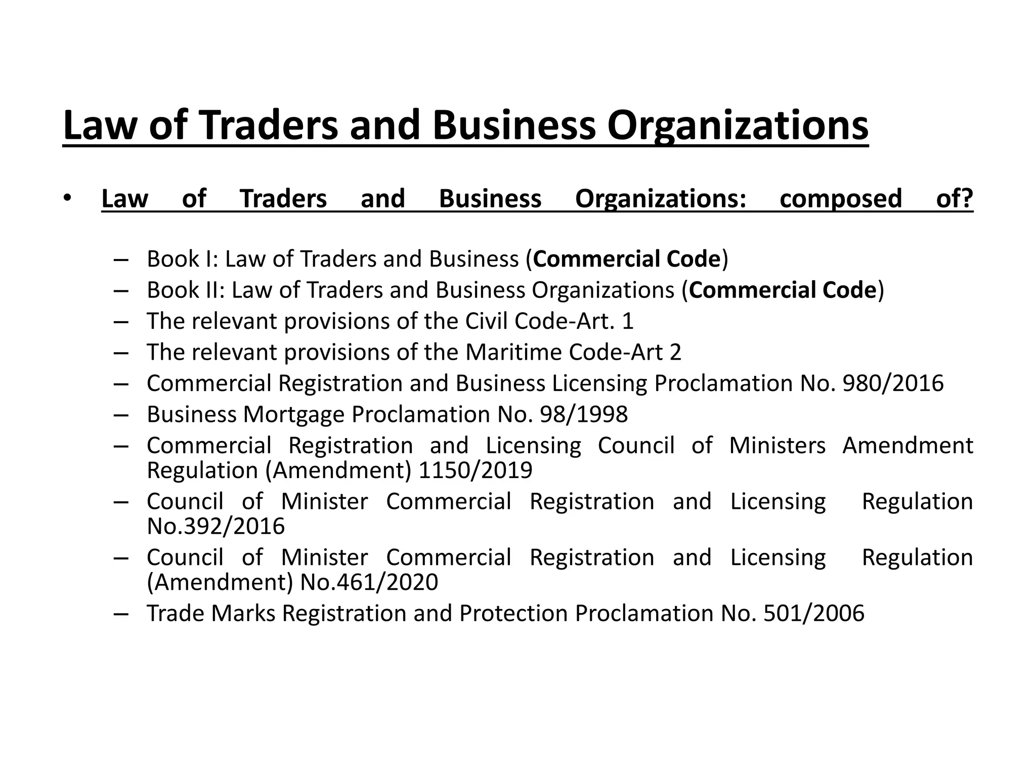 Law of Traders and Business Organizations
• Law of Traders and Business Organizations: composed of?
– Book I: Law of Traders and Business (Commercial Code)
– Book II: Law of Traders and Business Organizations (Commercial Code)
– The relevant provisions of the Civil Code-Art. 1
– The relevant provisions of the Maritime Code-Art 2
– Commercial Registration and Business Licensing Proclamation No. 980/2016
– Business Mortgage Proclamation No. 98/1998
– Commercial Registration and Licensing Council of Ministers Amendment
Regulation (Amendment) 1150/2019
– Council of Minister Commercial Registration and Licensing Regulation
No.392/2016
– Council of Minister Commercial Registration and Licensing Regulation
(Amendment) No.461/2020
– Trade Marks Registration and Protection Proclamation No. 501/2006
 