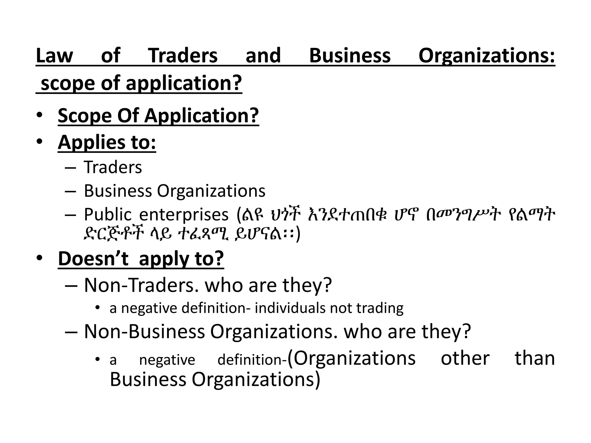 Law of Traders and Business Organizations:
scope of application?
• Scope Of Application?
• Applies to:
– Traders
– Business Organizations
– Public enterprises (ልዩ ህጎች እንደተጠበቁ ሆኖ በመንግሥት የልማት
ድርጅቶች ላይ ተፈጻሚ ይሆናል፡፡)
• Doesn’t apply to?
– Non-Traders. who are they?
• a negative definition- individuals not trading
– Non-Business Organizations. who are they?
• a negative definition-(Organizations other than
Business Organizations)
 