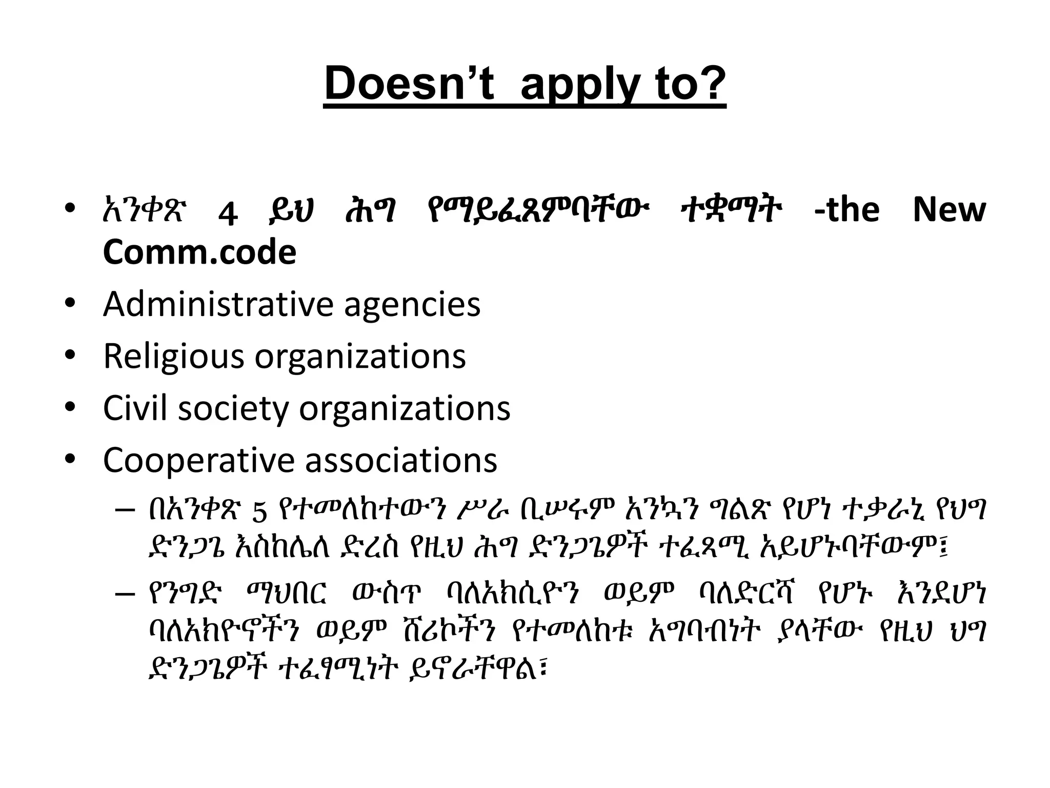 Doesn’t apply to?
• አንቀጽ 4 ይህ ሕግ የማይፈጸምባቸው ተቋማት -the New
Comm.code
• Administrative agencies
• Religious organizations
• Civil society organizations
• Cooperative associations
– በአንቀጽ 5 የተመለከተውን ሥራ ቢሠሩም አንኳን ግልጽ የሆነ ተቃራኒ የህግ
ድንጋጌ እስከሌለ ድረስ የዚህ ሕግ ድንጋጌዎች ተፈጻሚ አይሆኑባቸውም፤
– የንግድ ማህበር ውስጥ ባለአክሲዮን ወይም ባለድርሻ የሆኑ እንደሆነ
ባለአክዮኖችን ወይም ሸሪኮችን የተመለከቱ አግባብነት ያላቸው የዚህ ህግ
ድንጋጌዎች ተፈፃሚነት ይኖራቸዋል፣
 