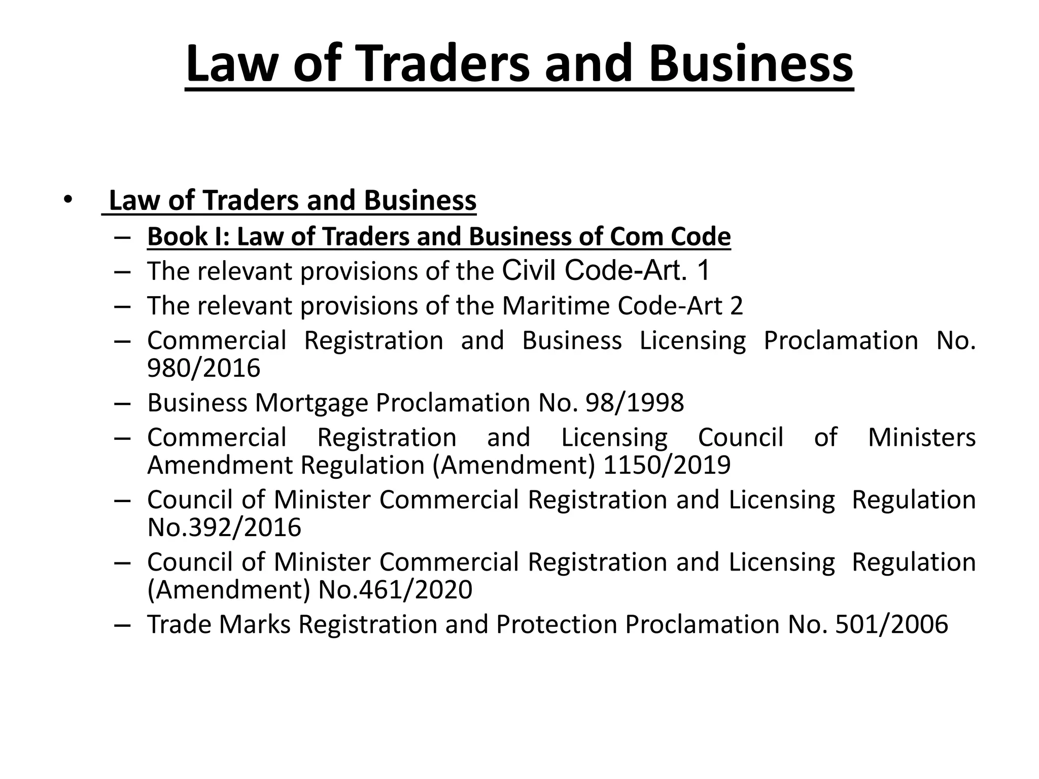 Law of Traders and Business
• Law of Traders and Business
– Book I: Law of Traders and Business of Com Code
– The relevant provisions of the Civil Code-Art. 1
– The relevant provisions of the Maritime Code-Art 2
– Commercial Registration and Business Licensing Proclamation No.
980/2016
– Business Mortgage Proclamation No. 98/1998
– Commercial Registration and Licensing Council of Ministers
Amendment Regulation (Amendment) 1150/2019
– Council of Minister Commercial Registration and Licensing Regulation
No.392/2016
– Council of Minister Commercial Registration and Licensing Regulation
(Amendment) No.461/2020
– Trade Marks Registration and Protection Proclamation No. 501/2006
 