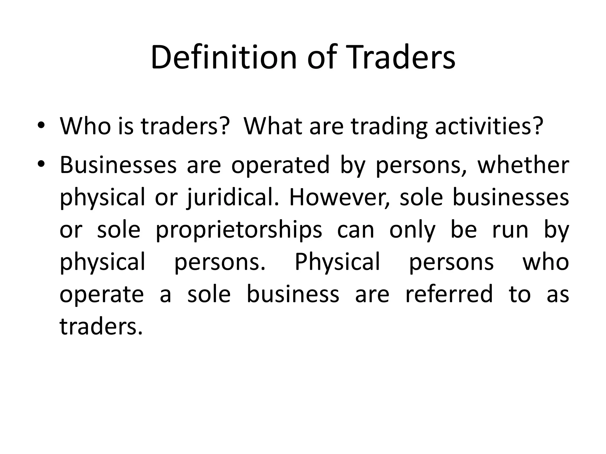 Definition of Traders
• Who is traders? What are trading activities?
• Businesses are operated by persons, whether
physical or juridical. However, sole businesses
or sole proprietorships can only be run by
physical persons. Physical persons who
operate a sole business are referred to as
traders.
 