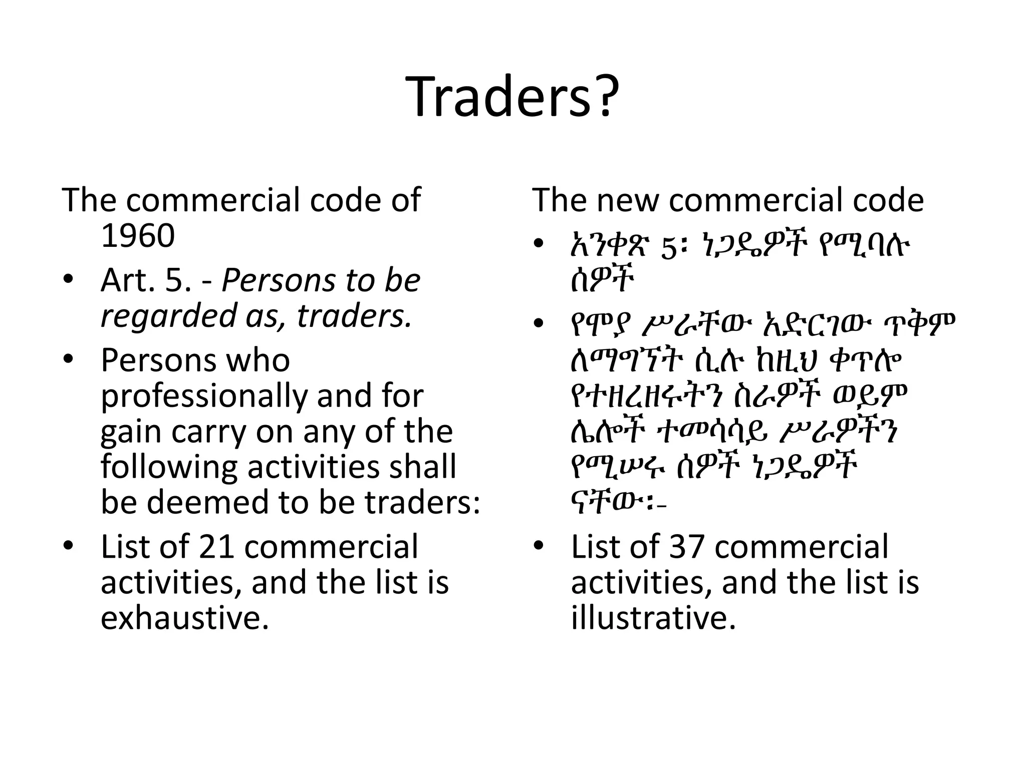 Traders?
The commercial code of
1960
• Art. 5. - Persons to be
regarded as, traders.
• Persons who
professionally and for
gain carry on any of the
following activities shall
be deemed to be traders:
• List of 21 commercial
activities, and the list is
exhaustive.
The new commercial code
• አንቀጽ 5፡ ነጋዴዎች የሚባሉ
ሰዎች
• የሞያ ሥራቸው አድርገው ጥቅም
ለማግኘት ሲሉ ከዚህ ቀጥሎ
የተዘረዘሩትን ስራዎች ወይም
ሌሎች ተመሳሳይ ሥራዎችን
የሚሠሩ ሰዎች ነጋዴዎች
ናቸው፡-
• List of 37 commercial
activities, and the list is
illustrative.
 