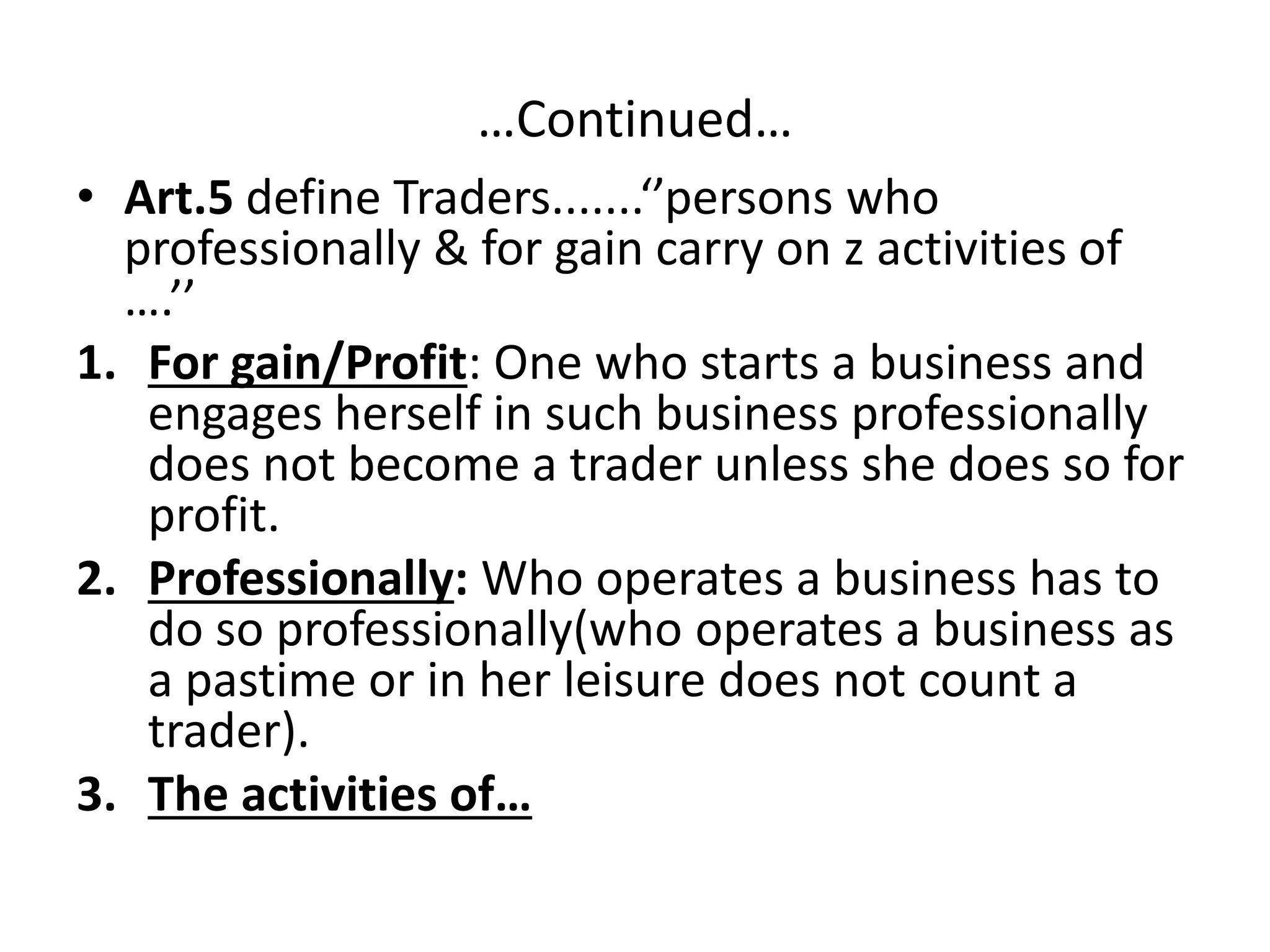 …Continued…
• Art.5 define Traders.......‘’persons who
professionally & for gain carry on z activities of
….’’
1. For gain/Profit: One who starts a business and
engages herself in such business professionally
does not become a trader unless she does so for
profit.
2. Professionally: Who operates a business has to
do so professionally(who operates a business as
a pastime or in her leisure does not count a
trader).
3. The activities of…
 