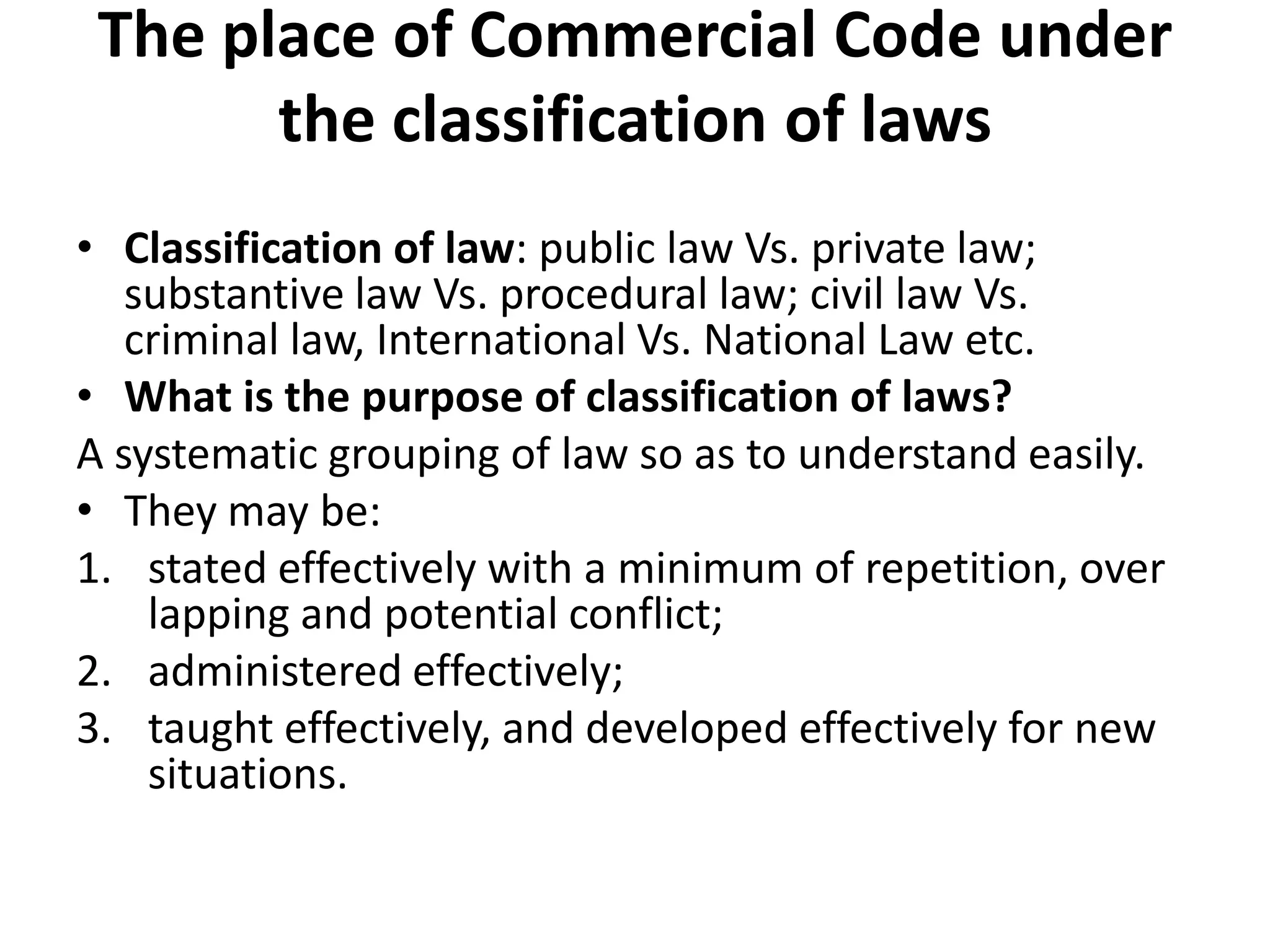 The place of Commercial Code under
the classification of laws
• Classification of law: public law Vs. private law;
substantive law Vs. procedural law; civil law Vs.
criminal law, International Vs. National Law etc.
• What is the purpose of classification of laws?
A systematic grouping of law so as to understand easily.
• They may be:
1. stated effectively with a minimum of repetition, over
lapping and potential conflict;
2. administered effectively;
3. taught effectively, and developed effectively for new
situations.
 