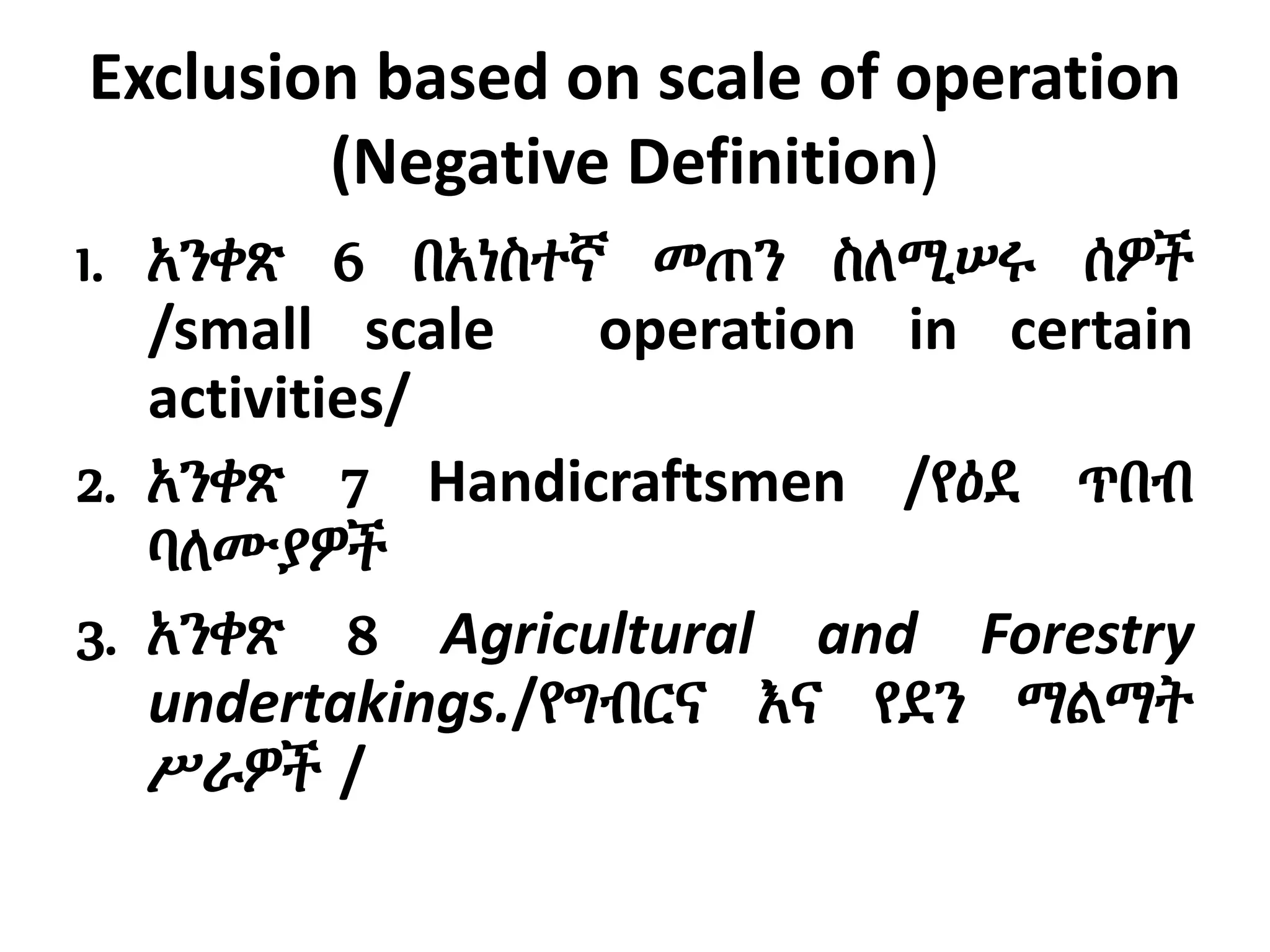 Exclusion based on scale of operation
(Negative Definition)
1. አንቀጽ 6 በአነስተኛ መጠን ስለሚሠሩ ሰዎች
/small scale operation in certain
activities/
2. አንቀጽ 7 Handicraftsmen /የዕደ ጥበብ
ባለሙያዎች
3. አንቀጽ 8 Agricultural and Forestry
undertakings./የግብርና እና የደን ማልማት
ሥራዎች /
 
