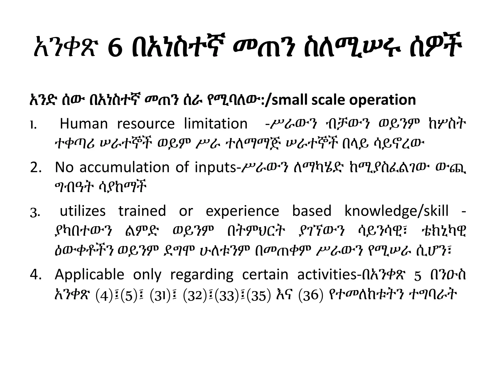 አንቀጽ 6 በአነስተኛ መጠን ስለሚሠሩ ሰዎች
አንድ ሰው በአነስተኛ መጠን ሰራ የሚባለው:/small scale operation
1. Human resource limitation -ሥራውን ብቻውን ወይንም ከሦስት
ተቀጣሪ ሠራተኞች ወይም ሥራ ተለማማጅ ሠራተኞች በላይ ሳይኖረው
2. No accumulation of inputs-ሥራውን ለማካሄድ ከሚያስፈልገው ውጪ
ግብዓት ሳያከማች
3. utilizes trained or experience based knowledge/skill -
ያካበተውን ልምድ ወይንም በትምህርት ያገኘውን ሳይንሳዊ፣ ቴክኒካዊ
ዕውቀቶችን ወይንም ደግሞ ሁለቱንም በመጠቀም ሥራውን የሚሠራ ሲሆን፣
4. Applicable only regarding certain activities-በአንቀጽ 5 በንዑስ
አንቀጽ (4)፤(5)፤ (31)፤ (32)፤(33)፤(35) እና (36) የተመለከቱትን ተግባራት
 