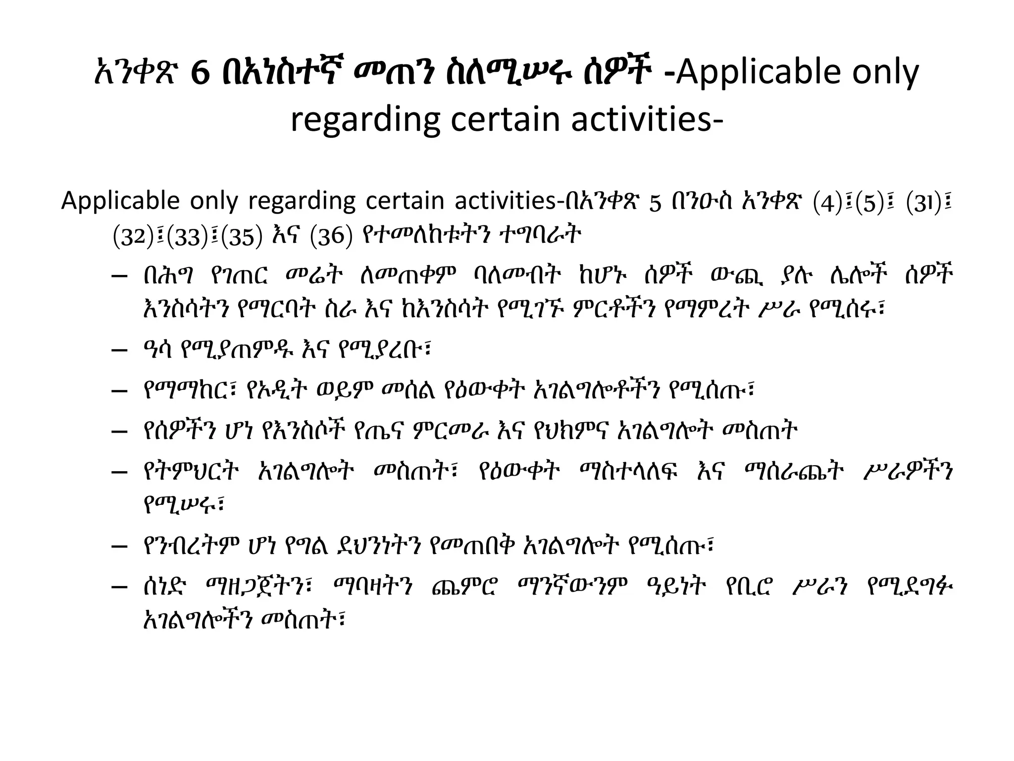 አንቀጽ 6 በአነስተኛ መጠን ስለሚሠሩ ሰዎች -Applicable only
regarding certain activities-
Applicable only regarding certain activities-በአንቀጽ 5 በንዑስ አንቀጽ (4)፤(5)፤ (31)፤
(32)፤(33)፤(35) እና (36) የተመለከቱትን ተግባራት
– በሕግ የገጠር መሬት ለመጠቀም ባለመብት ከሆኑ ሰዎች ውጪ ያሉ ሌሎች ሰዎች
እንስሳትን የማርባት ስራ እና ከእንስሳት የሚገኙ ምርቶችን የማምረት ሥራ የሚሰሩ፣
– ዓሳ የሚያጠምዱ እና የሚያረቡ፣
– የማማከር፣ የኦዲት ወይም መሰል የዕውቀት አገልግሎቶችን የሚሰጡ፣
– የሰዎችን ሆነ የእንስሶች የጤና ምርመራ እና የህክምና አገልግሎት መስጠት
– የትምህርት አገልግሎት መስጠት፣ የዕውቀት ማስተላለፍ እና ማሰራጨት ሥራዎችን
የሚሠሩ፣
– የንብረትም ሆነ የግል ደህንነትን የመጠበቅ አገልግሎት የሚሰጡ፣
– ሰነድ ማዘጋጀትን፣ ማባዛትን ጨምሮ ማንኛውንም ዓይነት የቢሮ ሥራን የሚደግፉ
አገልግሎችን መስጠት፣
 