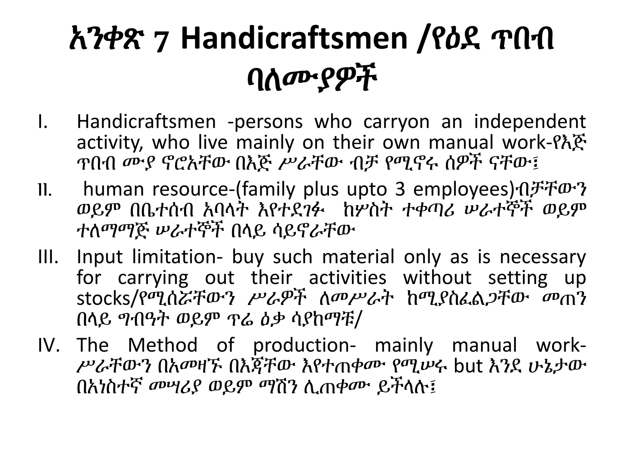 አንቀጽ 7 Handicraftsmen /የዕደ ጥበብ
ባለሙያዎች
I. Handicraftsmen -persons who carryon an independent
activity, who live mainly on their own manual work-የእጅ
ጥበብ ሙያ ኖሮአቸው በእጅ ሥራቸው ብቻ የሚኖሩ ሰዎች ናቸው፤
II. human resource-(family plus upto 3 employees)ብቻቸውን
ወይም በቤተሰብ አባላት እየተደገፉ ከሦስት ተቀጣሪ ሠራተኞች ወይም
ተለማማጅ ሠራተኞች በላይ ሳይኖራቸው
III. Input limitation- buy such material only as is necessary
for carrying out their activities without setting up
stocks/የሚሰሯቸውን ሥራዎች ለመሥራት ከሚያስፈልጋቸው መጠን
በላይ ግብዓት ወይም ጥሬ ዕቃ ሳያከማቹ/
IV. The Method of production- mainly manual work-
ሥራቸውን በአመዛኙ በእጃቸው እየተጠቀሙ የሚሠሩ but እንደ ሁኔታው
በአነስተኛ መሣሪያ ወይም ማሽን ሊጠቀሙ ይችላሉ፤
 