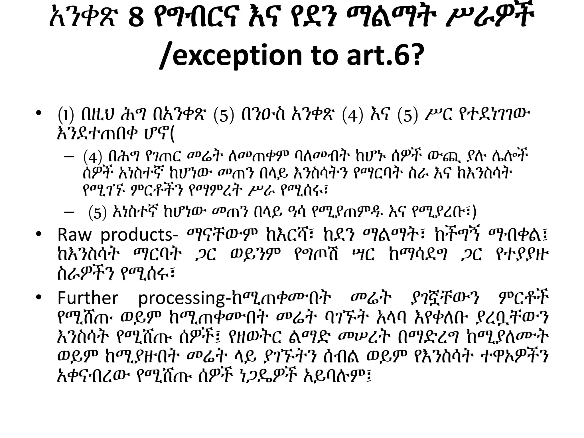 አንቀጽ 8 የግብርና እና የደን ማልማት ሥራዎች
/exception to art.6?
• (1) በዚህ ሕግ በአንቀጽ (5) በንዑስ አንቀጽ (4) እና (5) ሥር የተደነገገው
እንደተጠበቀ ሆኖ(
– (4) በሕግ የገጠር መሬት ለመጠቀም ባለመብት ከሆኑ ሰዎች ውጪ ያሉ ሌሎች
ሰዎች አነስተኛ ከሆነው መጠን በላይ እንስሳትን የማርባት ስራ እና ከእንስሳት
የሚገኙ ምርቶችን የማምረት ሥራ የሚሰሩ፣
– (5) አነስተኛ ከሆነው መጠን በላይ ዓሳ የሚያጠምዱ እና የሚያረቡ፣)
• Raw products- ማናቸውም ከእርሻ፣ ከደን ማልማት፣ ከችግኝ ማብቀል፤
ከእንስሳት ማርባት ጋር ወይንም የግጦሽ ሣር ከማሳደግ ጋር የተያያዙ
ስራዎችን የሚሰሩ፣
• Further processing-ከሚጠቀሙበት መሬት ያገኟቸውን ምርቶች
የሚሸጡ ወይም ከሚጠቀሙበት መሬት ባገኙት አላባ እየቀለቡ ያረቧቸውን
እንስሳት የሚሸጡ ሰዎች፤ የዘወትር ልማድ መሠረት በማድረግ ከሚያለሙት
ወይም ከሚያዙበት መሬት ላይ ያገኙትን ሰብል ወይም የእንስሳት ተዋኦዎችን
አቀናብረው የሚሸጡ ሰዎች ነጋዴዎች አይባሉም፤
 