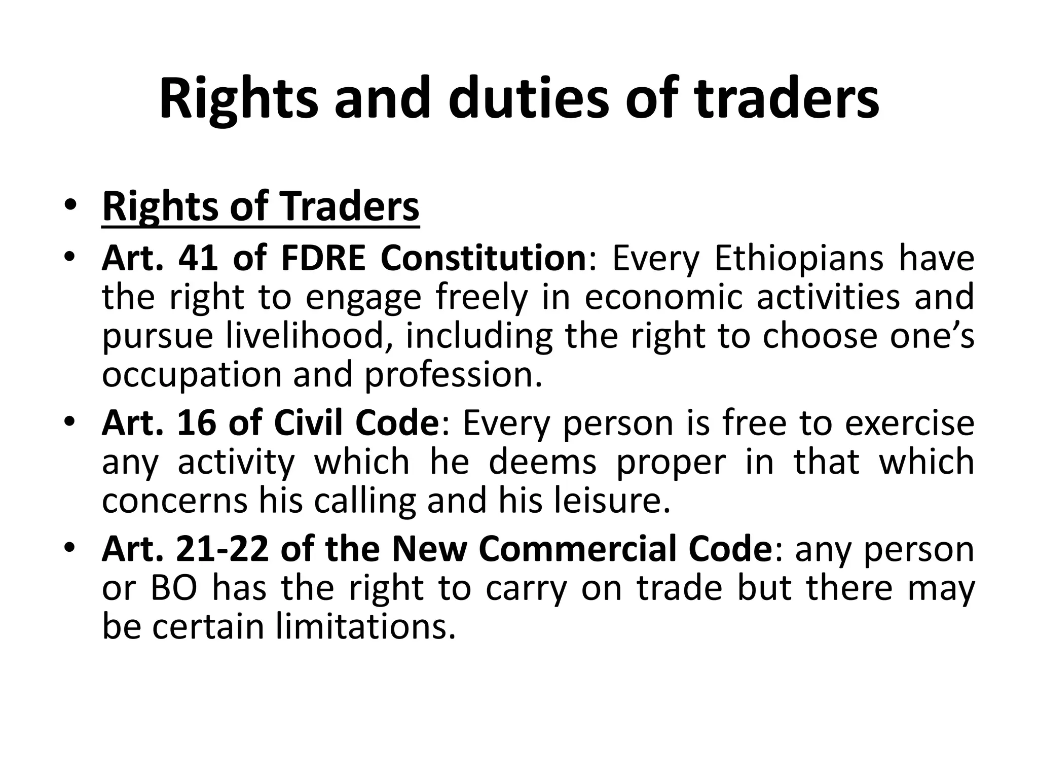 Rights and duties of traders
• Rights of Traders
• Art. 41 of FDRE Constitution: Every Ethiopians have
the right to engage freely in economic activities and
pursue livelihood, including the right to choose one’s
occupation and profession.
• Art. 16 of Civil Code: Every person is free to exercise
any activity which he deems proper in that which
concerns his calling and his leisure.
• Art. 21-22 of the New Commercial Code: any person
or BO has the right to carry on trade but there may
be certain limitations.
 