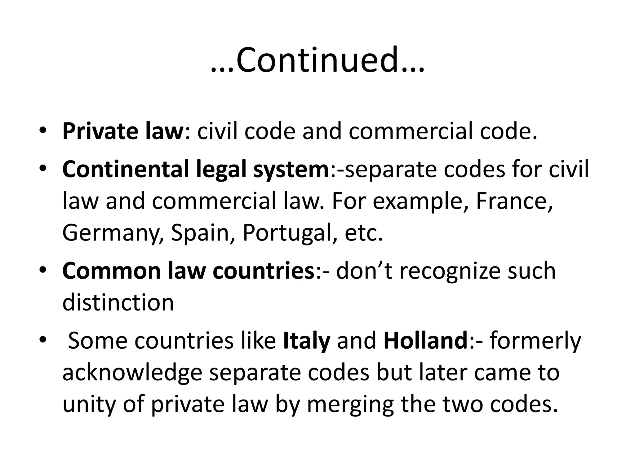 …Continued…
• Private law: civil code and commercial code.
• Continental legal system:-separate codes for civil
law and commercial law. For example, France,
Germany, Spain, Portugal, etc.
• Common law countries:- don’t recognize such
distinction
• Some countries like Italy and Holland:- formerly
acknowledge separate codes but later came to
unity of private law by merging the two codes.
 