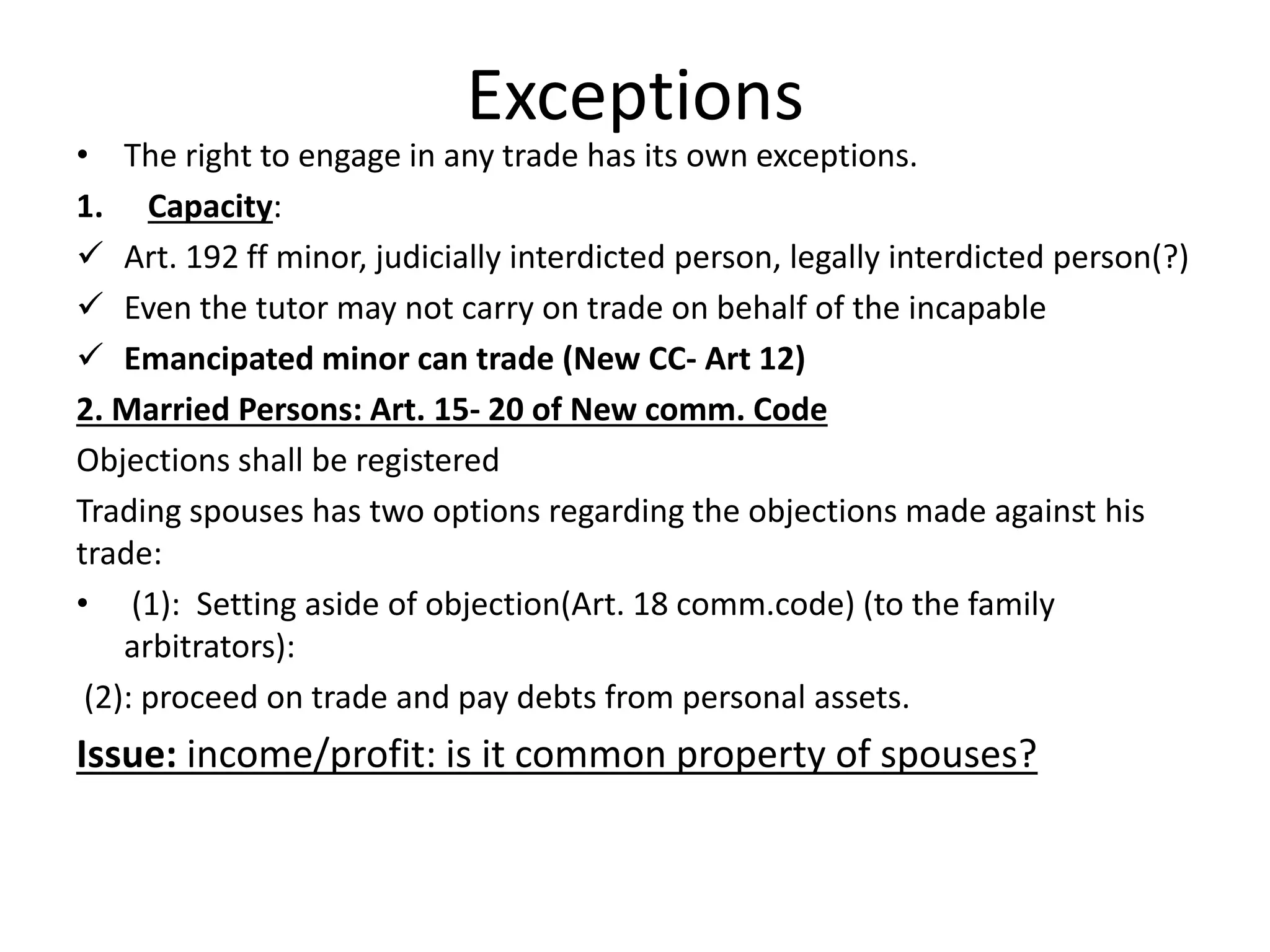 Exceptions
• The right to engage in any trade has its own exceptions.
1. Capacity:
 Art. 192 ff minor, judicially interdicted person, legally interdicted person(?)
 Even the tutor may not carry on trade on behalf of the incapable
 Emancipated minor can trade (New CC- Art 12)
2. Married Persons: Art. 15- 20 of New comm. Code
Objections shall be registered
Trading spouses has two options regarding the objections made against his
trade:
• (1): Setting aside of objection(Art. 18 comm.code) (to the family
arbitrators):
(2): proceed on trade and pay debts from personal assets.
Issue: income/profit: is it common property of spouses?
 