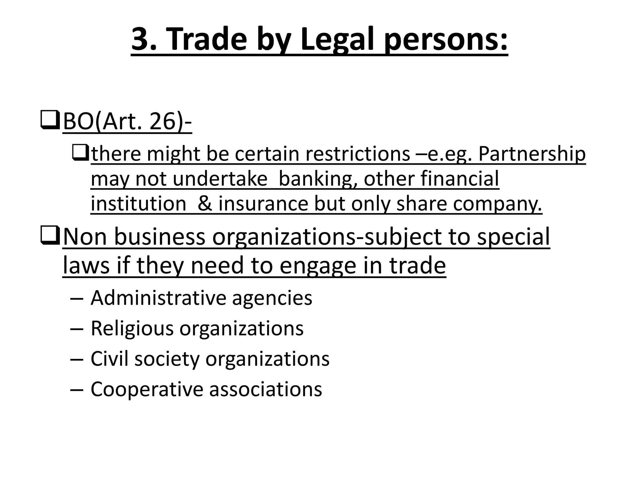 3. Trade by Legal persons:
BO(Art. 26)-
there might be certain restrictions –e.eg. Partnership
may not undertake banking, other financial
institution & insurance but only share company.
Non business organizations-subject to special
laws if they need to engage in trade
– Administrative agencies
– Religious organizations
– Civil society organizations
– Cooperative associations
 
