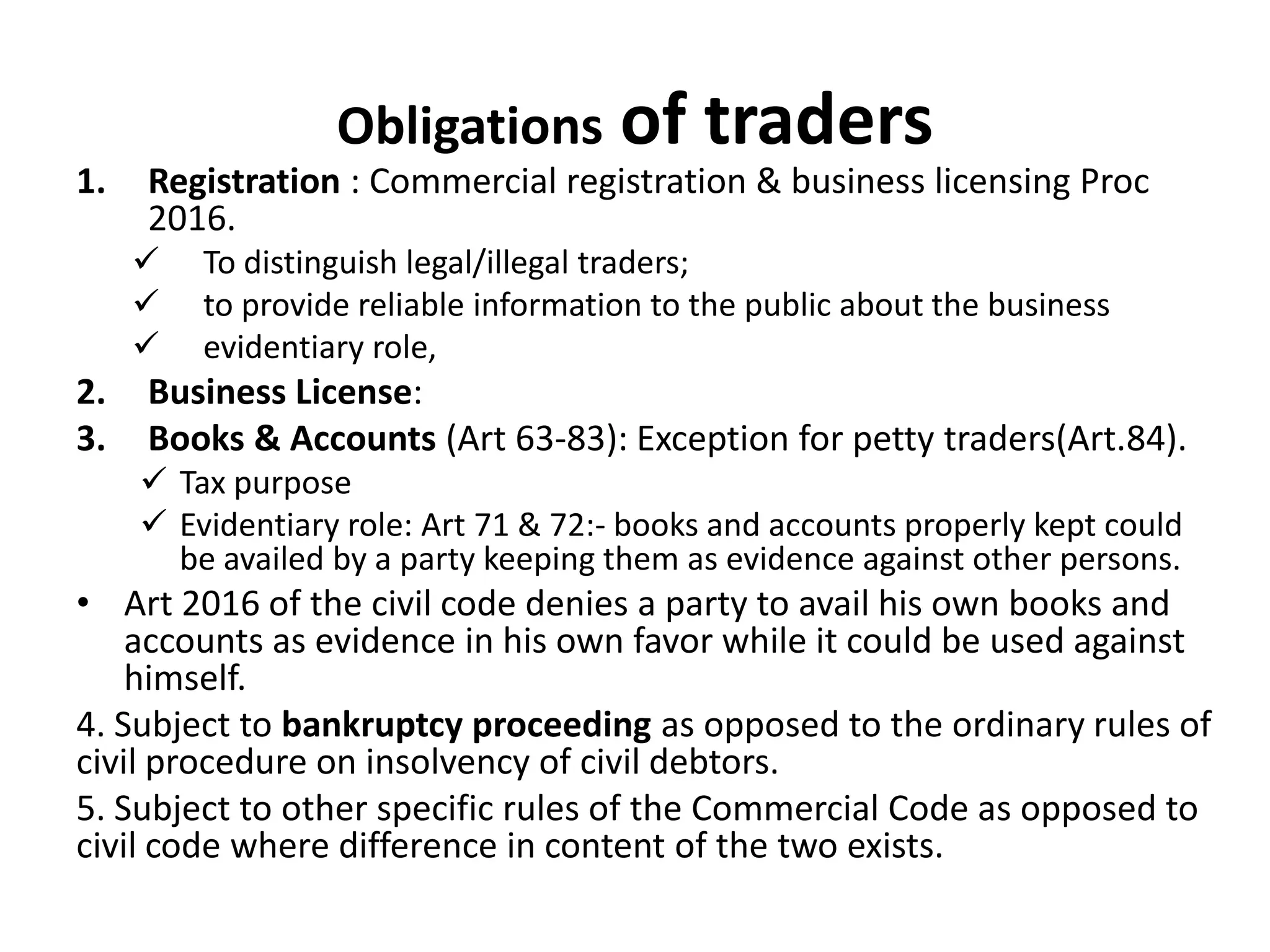 Obligations of traders
1. Registration : Commercial registration & business licensing Proc
2016.
 To distinguish legal/illegal traders;
 to provide reliable information to the public about the business
 evidentiary role,
2. Business License:
3. Books & Accounts (Art 63-83): Exception for petty traders(Art.84).
 Tax purpose
 Evidentiary role: Art 71 & 72:- books and accounts properly kept could
be availed by a party keeping them as evidence against other persons.
• Art 2016 of the civil code denies a party to avail his own books and
accounts as evidence in his own favor while it could be used against
himself.
4. Subject to bankruptcy proceeding as opposed to the ordinary rules of
civil procedure on insolvency of civil debtors.
5. Subject to other specific rules of the Commercial Code as opposed to
civil code where difference in content of the two exists.
 