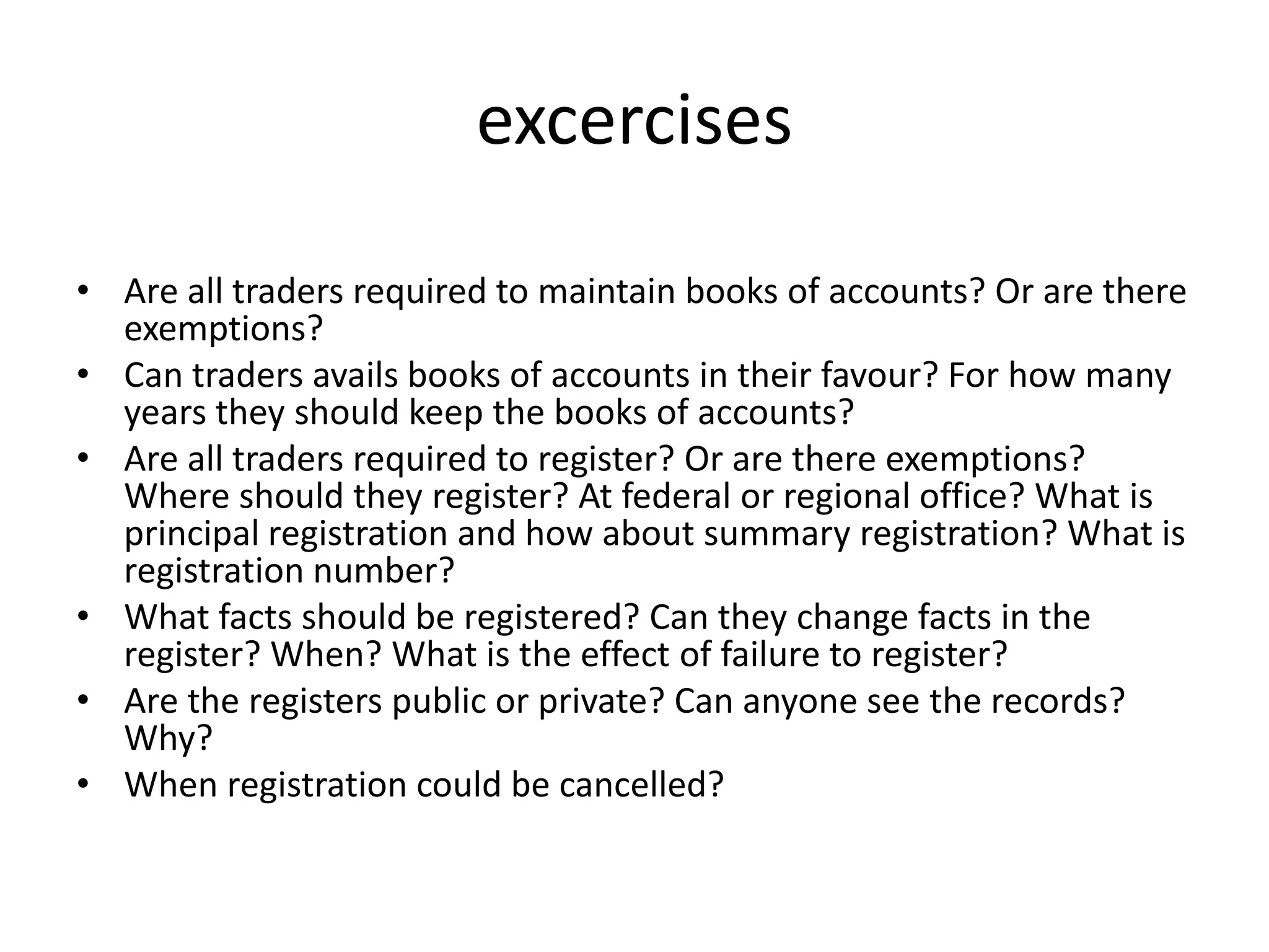 excercises
• Are all traders required to maintain books of accounts? Or are there
exemptions?
• Can traders avails books of accounts in their favour? For how many
years they should keep the books of accounts?
• Are all traders required to register? Or are there exemptions?
Where should they register? At federal or regional office? What is
principal registration and how about summary registration? What is
registration number?
• What facts should be registered? Can they change facts in the
register? When? What is the effect of failure to register?
• Are the registers public or private? Can anyone see the records?
Why?
• When registration could be cancelled?
 