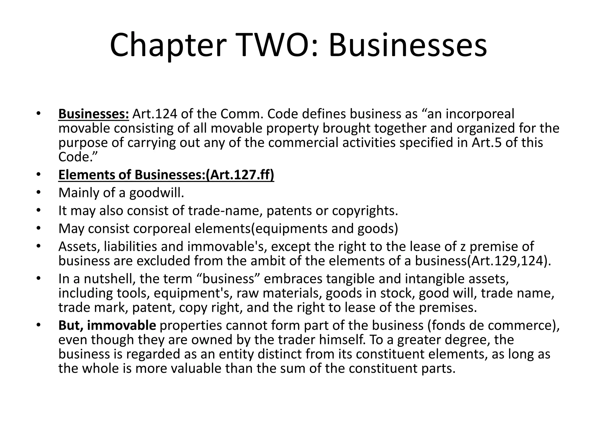 Chapter TWO: Businesses
• Businesses: Art.124 of the Comm. Code defines business as “an incorporeal
movable consisting of all movable property brought together and organized for the
purpose of carrying out any of the commercial activities specified in Art.5 of this
Code.”
• Elements of Businesses:(Art.127.ff)
• Mainly of a goodwill.
• It may also consist of trade-name, patents or copyrights.
• May consist corporeal elements(equipments and goods)
• Assets, liabilities and immovable's, except the right to the lease of z premise of
business are excluded from the ambit of the elements of a business(Art.129,124).
• In a nutshell, the term “business” embraces tangible and intangible assets,
including tools, equipment's, raw materials, goods in stock, good will, trade name,
trade mark, patent, copy right, and the right to lease of the premises.
• But, immovable properties cannot form part of the business (fonds de commerce),
even though they are owned by the trader himself. To a greater degree, the
business is regarded as an entity distinct from its constituent elements, as long as
the whole is more valuable than the sum of the constituent parts.
 