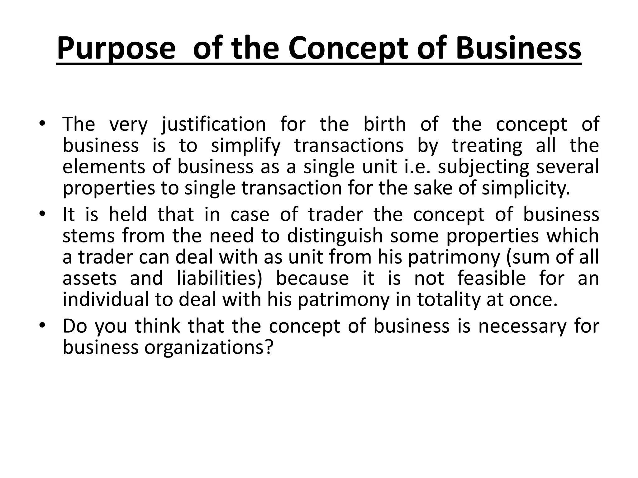 Purpose of the Concept of Business
• The very justification for the birth of the concept of
business is to simplify transactions by treating all the
elements of business as a single unit i.e. subjecting several
properties to single transaction for the sake of simplicity.
• It is held that in case of trader the concept of business
stems from the need to distinguish some properties which
a trader can deal with as unit from his patrimony (sum of all
assets and liabilities) because it is not feasible for an
individual to deal with his patrimony in totality at once.
• Do you think that the concept of business is necessary for
business organizations?
 