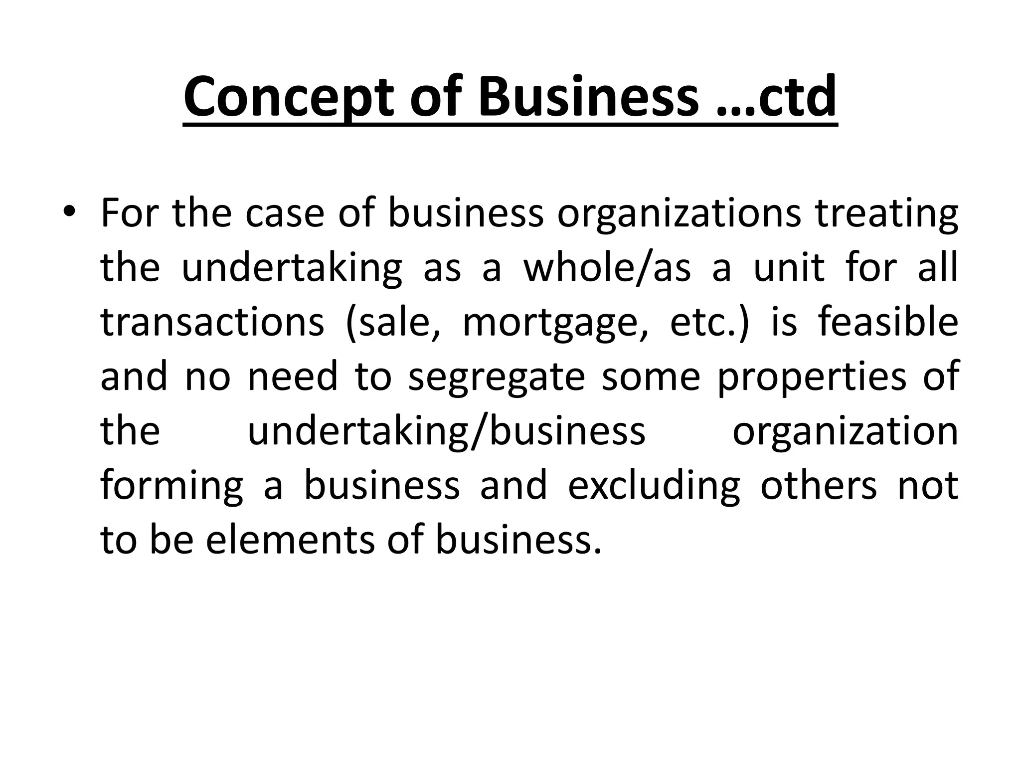 Concept of Business …ctd
• For the case of business organizations treating
the undertaking as a whole/as a unit for all
transactions (sale, mortgage, etc.) is feasible
and no need to segregate some properties of
the undertaking/business organization
forming a business and excluding others not
to be elements of business.
 
